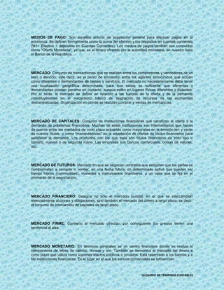 MEDIOS DE PAGO: Son aquellos activos de aceptación general para efectuar pagos en la
economía. Se definen formalmente como la suma del efectivo y los depósitos en cuentas corrientes
(M1= Efectivo + depósitos en Cuentas Corrientes). Los medios de pagos también son conocidos
como "Oferta Monetaria", ya que, es el dinero ofrecido por la autoridad monetaria, en nuestro caso
el Banco de la República.




MERCADO: Conjunto de transacciones que se realizan entre los compradores y vendedores de un
bien o servicio; vale decir, es el punto de encuentro entre los agentes económicos que actúan
como oferentes y demandantes de bienes y servicios. El mercado no necesariamente debe tener
una localización geográfica determinada; para que exista es suficiente que oferentes y
demandantes puedan ponerse en contacto, aunque estén en lugares físicos diferentes y distantes.
Por lo tanto, el mercado se define en relación a las fuerzas de la oferta y de la demanda
constituyéndose en el mecanismo básico de asignación de recursos de las economías
descentralizadas. Organización en donde se realizan comprar y ventas de mercancías.




MERCADO DE CAPITALES: Conjunto de instituciones financieras que canalizan la oferta y la
demanda de préstamos financieros. Muchas de estas instituciones son intermediarios que hacen
de puente entre los mercados de corto plazo actuando como mayoristas en la emisión ten y venta
de nuevos títulos, o como "manipuladores" en la adaptación de ofertas de títulos financieros para
satisfacer la demanda. Los productos con los que trata son títulos financieros de todo tipo o
tamaño, nuevos o de segunda mano. Las empresas son bancos comerciales, bolsas de valores,
etc.




MERCADO DE FUTUROS: Mercado en que se negocian contratos que estipulan que las partes se
comprometen a comprar o vender, en una fecha futura, un determinado activo que pueden ser
bienes físicos (commodities), monedas e instrumentos financieros, a un valor que se fija en el
momento de la negociación.




MERCADO FINANCIERO: Designa no sólo el mercado bursátil, en el que se intercambian
esencialmente acciones y obligaciones, sino también el mercado del dinero a largo plazo, es decir,
el conjunto de intercambio de capitales de largo plazo.




MERCADO FIRME: Contrario al mercado ofrecido, por consiguiente los precios tienen una
tendencia al alza.




MERCADO MONETARIO: En términos generales es un centro financiero donde se realiza la
compraventa de letras de cambio, divisas y oro. También se denomina al mercado del dinero a
corto plazo que utiliza como soportes efectos públicos o privados. Está reservado a los bancos y a
las instituciones financieras. Es el lugar en el que los bancos comerciales se refinancian.



                                                                   GLOSARIO DE TÉRMINOS CONTABLES
 