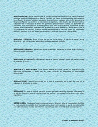 MERCADO NEGRO: Aquel mercado que se forma al margen del mercado oficial o legal, cuando la
autoridad impide el funcionamiento libre de mercado por medio de disposiciones administrativas
como fijación de precios oficiales, tarjetas de racionamiento o cualquier otro medio. Normalmente
los precios fijados son menores a los precios de equilibrio, o las tarjetas de racionamiento no
satisfacen las necesidades de todas las personas, produciéndose excesos de demanda que
introducen a los consumidores a ofrecer precios más altos que los fijados, burlándose de esta
manera las normas legales. Las presiones económicas que se generan por estas restricciones al
funcionamiento del mercado provocan que las transacciones un mercado negro son penalizadas
por la ley. Mercado en el que las ventas se realizan a un precio superior al máximo legal.




MERCADO PERFECTO: Aquel en que las fuerzas de la oferta y la demanda pueden actuar
libremente y que reúnen todas las condiciones de competencia perfecta.




MERCADOS PRIMARIOS: Mercado en el cual se efectúan las ventas de títulos recién emitidos, a
los compradores originales.




MERCADOS SECUNDARIOS: Mercado en donde se transan valores o títulos que ya han estado
en posesión de otros.




MERCANCÍA O MERCADERIA: En un sentido general, sinónimos de bien. Es su acepción más
restringida corresponde a aquel bien en cuyo comercio se especializa un intermediario
determinado.




MERCANTILISMO: Doctrina económica por la que la prosperidad de un país se mide por el
supuesto de la balanza de pagos.




MERCOSUR: Un acuerdo de libre comercio firmado por Brasil, Argentina, Uruguay y Paraguay en
su afán por buscar un acuerdo integracionista que acelere y promueva el comercio entre los países
signatarios.




METODOLOGÍA: Estudios de los principios que guían, o deberían guiar, la investigación científica.
La metodología no nos habla de la ciencia empírica en el mismo sentido en que la ciencia empírica
nos habla acerca del mundo, ella trata más bien de hacer claro el sentido de la ciencia empírica.




                                                                  GLOSARIO DE TÉRMINOS CONTABLES
 