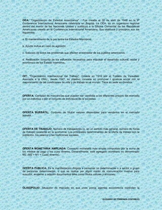 OEA: "Organización de Estados Americanos" : Fue creada el 30 de abril de 1948 en la 9ª
Conferencia Internacional Americana celebrada en Bogotá. La OEA. es un organismo regional
dentro del marco de las Naciones Unidas y sustituyó a la Oficina Comercial de las Repúblicas
Americanas creada en la Conferencia Internacional Americana. Sus objetivos y principios son los
siguientes:

a. El mantenimiento de la paz entre los Estados Miembros.

b. Ayuda mutua en caso de agresión.

c. Solución de todos los problemas que afecten el bienestar de los pueblos americanos.

d. Realización conjunta de los esfuerzos necesarios para impulsar el desarrollo cultural, social y
económico de los Estado miembros.




OIT: "Organización Internacional del Trabajo". Creada en 1919 por el Tratado de Versalles.
Asociada a la ONU., desde 1947, su objetivo consiste en promover l ajusticia social con el
mejoramiento de las condiciones de vida y de trabajo en el mundo. Tiene su sede en Ginebra.




OFERTA: Cantidad de mercancías que pueden ser vendidas a los diferentes precios del mercado
por un individuo o por el conjunto de individuos de la sociedad.




OFERTA BURSÁTIL: Conjunto de títulos valores disponibles para venderlos en el mercado
bursátil.




OFERTA DE TRABAJO: Número de trabajadores (o, en un sentido más general, número de horas
de trabajo) existente en la economía, Los principales determinantes de la oferta de trabajo son la
población, los salarios y las tradiciones sociales.




OFERTA MONETARIA AMPLIADA: Concepto monetario más amplio compuesto por la suma de
los medios de pago y los cuasi dineros. Generalmente, este agregado monetario es denominado
M2. (M2 = M1 + Cuasi dineros).




OFERTA PUBLICA: Es la manifestación dirigida a personas no determinadas o a sector o grupo
de personas determinadas, o que se realice por algún medio de comunicación masiva para
suscribir, enajenar o adquirir documentos tales como títulos valores y acciones.




OLIGOPOLIO: Situación de mercado en que unos pocos agentes económicos controlan la



                                                                   GLOSARIO DE TÉRMINOS CONTABLES
 