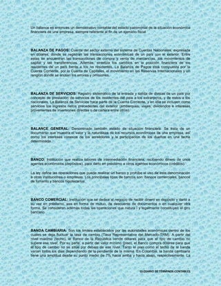 Un balance es entonces un demostrativo contable del estado patrimonial de la situación económica
financiera de una empresa, siempre referente al fin de un ejercicio fiscal




BALANZA DE PAGOS: Cuenta del sector externo del sistema de Cuentas Nacionales, expresada
en dólares, donde se registran las transacciones económicas de un país con el exterior. Entre
estas se encuentran las transacciones de compra y venta de mercancías, los movimientos de
capital y las transferencias. Además, sintetiza los cambios en la posición financiera de los
residentes de un país frente a los no residentes. La Balanza de Pagos está compuesta por la
Cuenta Corriente, por la Cuenta de Capitales, el movimiento en las Reservas Internacionales y un
renglón donde se anotan los errores y omisiones.




BALANZA DE SERVICIOS: Registro sistemático de la entrada y salida de divisas de un país por
concepto de prestación de servicios de los residentes del país a los extranjeros, y de estos a los
nacionales. La Balanza de Servicios hace parte de la Cuenta Corriente, y en ella se incluyen como
servicios los ingresos netos precedentes del exterior (embarques, viajes, dividendos e intereses
provenientes de inversiones directas o de cartera entre otros).




BALANCE GENERAL: Denominado también estado de situación financiera. Se trata de un
documento que muestra el valor y la naturaleza de los recursos económicos de una empresa, así
como los intereses conexos de los acreedores y la participación de los dueños en una fecha
determinada.




BANCO: Institución que realiza labores de intermediación financiera, recibiendo dinero de unos
agentes económicos (depósitos), para darlo en préstamo a otros agentes económicos (créditos).

La ley define las operaciones que puede realizar un banco y prohíbe el uso de esta denominación
a otras instituciones o empresas. Los principales tipos de bancos son: bancos comerciales, bancos
de fomento y bancos hipotecarios.




BANCO COMERCIAL: Institución que se dedica al negocio de recibir dinero en depósito y darlo a
su vez en préstamo, sea en forma de mutuo, de descuento de documentos o en cualquier otra
forma. Se consideran además todas las operaciones que natura l y legalmente constituyen el giro
bancario.




BANDA CAMBIARIA: Son los límites establecidos por las autoridades económicas dentro de los
cuales se deja fluctuar la tasa de cambio (Tasa Representativa del Mercado-TRM). A partir del
nivel máximo (techo), el Banco de la República vende dólares para que el tipo de cambio no
supere ese nivel. Por su parte, a partir del valor mínimo (piso), el Banco compra dólares para que
el tipo de cambio no se sitúe por debajo de ese nivel. Tanto el piso como el techo de la banda
varían todos los días dependiendo de la pendiente de la misma. En Colombia, la banda cambiaria
tiene una amplitud desde su punto medio de 7% hacia arriba y hacia abajo, respectivamente. La



                                                                   GLOSARIO DE TÉRMINOS CONTABLES
 