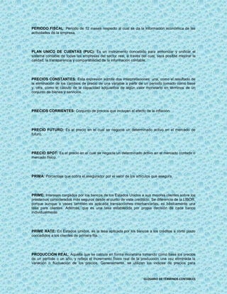 PERIODO FISCAL: Periodo de 12 meses respecto al cual se da la información económica de las
actividades de la empresa.




PLAN UNICO DE CUENTAS (PUC): Es un instrumento concebido para armonizar y unificar el
sistema contable de todas las empresas del sector real, a través del cual, será posible mejorar la
calidad, la transparencia y comparabilidad de la información contable.




PRECIOS CONSTANTES: Esta expresión admite dos interpretaciones: una, como el resultado de
la eliminación de los cambios de precio de una variable a partir de un período tomado como base
y, otra, como el cálculo de la capacidad adquisitiva de algún valor monetario en términos de un
conjunto de bienes y servicios.




PRECIOS CORRIENTES: Conjunto de precios que incluyen el efecto de la inflación.




PRECIO FUTURO: Es el precio en el cual se negocia un determinado activo en el mercado de
futuro.




PRECIO SPOT: Es el precio en el cual se negocia un determinado activo en el mercado contado o
mercado físico.




PRIMA: Porcentaje que cobra el asegurador por el valor de los artículos que asegura.




PRIME: Intereses cargados por los bancos de los Estados Unidos a sus mejores clientes sobre los
préstamos considerados más seguros desde el punto de vista crediticio. Se diferencia de la LIBOR,
porque aunque a veces también es aplicada transacciones interbancarias, es básicamente una
tasa para clientes. Además, que es una tasa establecida por propia decisión de cada banco
individualmente.




PRIME RATE: En Estados Unidos, es la tasa aplicada por los bancos a los créditos a corto plazo
concedidos a los clientes de primera fila.




PRODUCCIÓN REAL: Aquella que se calcula en forma monetaria tomando como base los precios
de un período o un año, y refleja el incremento físico real de la producción una vez eliminada la
variación o fluctuación de los precios. Generalmente, se utilizan los índices de precios para



                                                                   GLOSARIO DE TÉRMINOS CONTABLES
 