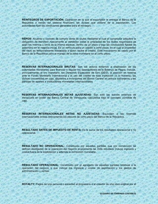 REINTEGROS DE EXPORTACIÓN: Operación en la que el exportador le entrega al Banco de la
República a través del sistema financiero las divisas que obtiene de la exportación. Las
autoridades fijan las condiciones generales para el reintegro.




REPOS: Acuerdo o contrato de compra venta de títulos mediante el cual el comprador adquiere la
obligación de transferir nuevamente al vendedor inicial la propiedad de los títulos negociados ya
sean los mismos u otros de la misma especie, dentro de un plazo y bajo las condiciones fijadas de
antemano en el negocio inicial. Es un vehículo para un crédito a corto plazo, en el cual la propiedad
del título es temporalmente trasladada a quien recibe el crédito. Este mecanismo es usado por el
Banco de la República para el manejo de la base monetaria en el corto plazo.




RESERVAS INTERNACIONALES BRUTAS: Son los activos externos a disposición de las
autoridades monetarias para financiar o regular los desequilibrios de la Balanza de Pagos. Incluye,
principalmente, el oro monetario, los Derechos Especiales de Giro (DEG), la posición en reserva
ante el Fondo Monetario Internacional y el uso del crédito de esta institución (si lo hubiere), las
divisas convertibles en caja, depósitos e inversiones del Banco Central en activos extranjeros y las
partidas de aportes a instituciones monetarias internacionales




RESERVAS INTERNACIONALES NETAS AJUSTADAS: Son sólo los activos externos de
Venezuela en poder del Banco Central de Venezuela, calculados bajo el concepto contable de
caja.




RESERVAS INTERNACIONALES NETAS NO AJUSTADAS: Equivalen a las reservas
internacionales brutas descontando los pasivos de corto plazo del Banco de la República.




RESULTADO ANTES DE IMPUESTO DE RENTA: Es la suma de los resultados operacional y no
operacional.




RESULTADO NO OPERACIONAL: Constituido por aquellas partidas que por convención se
definen desligadas de la operación del negocio propiamente tal. Este resultado incluye ingresos y
costos fuera de la explotación y además la corrección monetaria.




RESULTADO OPERACIONAL: Constituido por el agregado de aquellas partidas relativas a la
operación del negocio y que incluye los ingresos y costos de explotación y los gastos de
administración y ventas.




ROYALTY: Pagos de una persona o sociedad al propietario o al creador de una obra original por el


                                                                     GLOSARIO DE TÉRMINOS CONTABLES
 