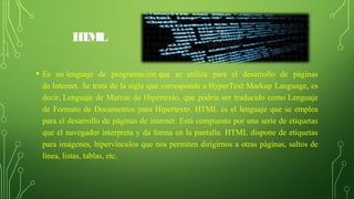 HTML
• Es un lenguaje de programación que se utiliza para el desarrollo de páginas
de Internet. Se trata de la sigla que corresponde a HyperText Markup Language, es
decir, Lenguaje de Marcas de Hipertexto, que podría ser traducido como Lenguaje
de Formato de Documentos para Hipertexto. HTML es el lenguaje que se emplea
para el desarrollo de páginas de internet. Está compuesto por una serie de etiquetas
que el navegador interpreta y da forma en la pantalla. HTML dispone de etiquetas
para imágenes, hipervínculos que nos permiten dirigirnos a otras páginas, saltos de
línea, listas, tablas, etc.
 
