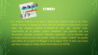 EMBED
• La etiqueta <embed> es la que se utiliza para insertar archivos de vídeo.
Puede incluirse la etiqueta de cierre, pero en realidad no es necesaria, ya que
entre las etiquetas <embed> y</embed> no hay que insertar nada.
Abreviación de la palabra inglesa embedded, que significa que está
incrustado, encajado, acoplado, embutido, empotrado... es un elemento que
se integra dentro de uno más grande. Todos los códigos "embed" los puedes
usar dentro de los posts de Blogger o en tu página Web, lo único que tienes
que hacer es pegar el código dentro de la edición de HTML.
 