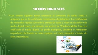 MEDIOS DIGITALES
• Los medios digitales hacen referencia al contenido de audio, vídeo e
imágenes que se ha codificado (comprimido digitalmente). La codificación
de contenidos implica convertir la entrada de audio y vídeo en un archivo de
medio digital como, por ejemplo, un archivo de Windows Media. Una vez
codificado el medio digital, se puede manipular, distribuir y representar
(reproducir) fácilmente en otros equipos, así como transmitir a través de
redes informáticas.
 