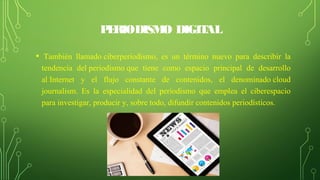 PERIODISMO DIGITAL
•  También  llamado ciberperiodismo,  es  un  término  nuevo  para  describir  la 
tendencia  del periodismo que  tiene  como  espacio  principal  de  desarrollo 
al Internet  y  el  flujo  constante  de  contenidos,  el  denominado cloud 
journalism.  Es  la  especialidad  del  periodismo  que  emplea  el  ciberespacio 
para investigar, producir y, sobre todo, difundir contenidos periodísticos.
 