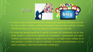 BLOGBLOG
• Un blog es otra de las herramientas de comunicación digital más utilizadas en la red. 
En  ellos  el  autor  recopila  y  publica  información  sobre  un  tema  concreto.  Existen 
infinidad de temas y no tienen que ajustarse necesariamente a uno sólo.
• El emisor del mensaje puede dar la opción al receptor de comunicarse con él. Esto 
puede  hacerse  a  través  de  un  apartado  de  comentarios  o  directamente  por  email. 
También son conocidos en español como bitácora y en inglés como weblog. Es lo 
más parecido a un diario ya que su contenido se actualiza periódicamente y en un 
orden cronológico. cada noticia publicada se llama post.
 