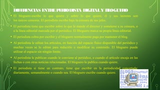 DIFERENCIAS ENTREPERIODISTA DIGITALY BLOGUERO
• El  bloguero escribe  lo  que  quiere  y  sobre  lo  que  quiere,  él  y  sus  lectores  son 
los únicos censores. El periodista escribe bajo la censura de sus jefes.
• El periodista tiene que escribir sobre lo que le mande el director y someterse a su censura, o 
a la línea editorial marcada por el periódico. El Bloguero marca su propia línea editorial.
• El periodista cobra por escribir y el bloguero normalmente paga por mantener el blog.
• Al periodista le editan los artículos, en función del espacio físico disponible del periódico y 
muchas  veces  se  lo  editan  para  reducirlo  o  modificar  su  contenido.  El  bloguero  puede 
utilizar el espacio sin ningún límite.
• Al periodista le publican cuando le conviene al periódico, o cuando el artículo encaja en las 
fechas o con otras noticias relacionadas. El bloguero lo publica cuando quiere.
• El  periodista  si  tiene  un  contrato,  tiene  que  escribir  en  la  periodicidad  concertada: 
diariamente, semanalmente o cuando sea. El bloguero escribe cuando quiere.
 