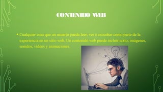 CONTENIDO WEB
• Cualquier cosa que un usuario pueda leer, ver o escuchar como parte de la 
experiencia en un sitio web. Un contenido web puede incluir texto, imágenes, 
sonidos, videos y animaciones.
 
