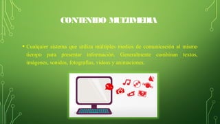 CONTENIDO MULTIMEDIA
• Cualquier  sistema  que  utiliza  múltiples  medios  de  comunicación  al  mismo 
tiempo  para  presentar  información.  Generalmente  combinan  textos, 
imágenes, sonidos, fotografías, videos y animaciones.
 