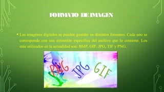 FORMATO DEIMAGEN
• Las imagénes digitales se pueden guardar en distintos formatos. Cada uno se 
corresponde con una extensión específica del archivo que lo contiene. Los 
más utilizados en la actualidad son: BMP, GIF, JPG, TIF y PNG.
 