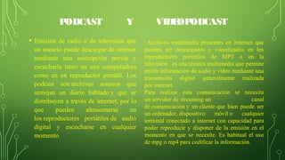PODCAST Y VIDEOPODCAST
• Emisión de radio o de televisión que
un usuario puede descargar de internet
mediante una suscripción previa y
escucharla tanto en una computadora
como en un reproductor portátil. Los
podcast son archivos sonoros que
semejan un diario hablado y que se
distribuyen a través de internet, por lo
que pueden almacenarse en
los reproductores portátiles de audio
digital y escucharse en cualquier
momento
Archivos multimedia presentes en Internet que
pueden ser descargados y visualizados en los
reproductores portátiles de MP3 o en la
televisión. es una técnica multimedia que permite
emitir información de audio y video mediante una
transmisión digital generalmente realizada
por internet.
Para realizar esta comunicación se necesita
un servidor de streaming un canal
de comunicación y un cliente que bien puede ser
un ordenador, dispositivo móvil o cualquier
terminal conectado a internet con capacidad para
poder reproducir y disponer de la emisión en el
momento en que se necesite. Es habitual el uso
de mpg o mp4 para codificar la información.
 