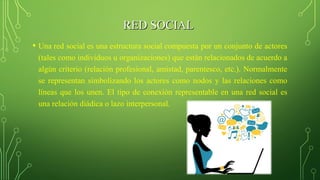 RED SOCIALRED SOCIAL
• Una red social es una estructura social compuesta por un conjunto de actores
(tales como individuos u organizaciones) que están relacionados de acuerdo a
algún criterio (relación profesional, amistad, parentesco, etc.). Normalmente
se representan simbolizando los actores como nodos y las relaciones como
líneas que los unen. El tipo de conexión representable en una red social es
una relación diádica o lazo interpersonal.
 