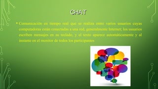 CHATCHAT
• Comunicación en tiempo real que se realiza entre varios usuarios cuyas
computadoras están conectadas a una red, generalmente Internet; los usuarios
escriben mensajes en su teclado, y el texto aparece automáticamente y al
instante en el monitor de todos los participantes
 