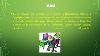 WIKI
• Es un concepto que se utiliza en el ámbito de Internet para referirse a
las páginas web cuyos contenidos pueden ser editados por múltiples usuarios
a través de cualquier navegador. Dichas páginas, por lo tanto, se desarrollan
a partir de la colaboración de los internautas, quienes pueden agregar,
modificar o eliminar información.
 
