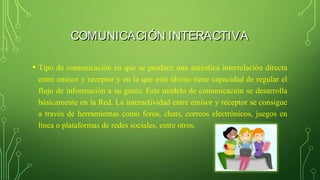 COMUNICACIÓN INTERACTIVACOMUNICACIÓN INTERACTIVA
• Tipo de comunicación en que se produce una auténtica interrelación directa
entre emisor y receptor y en la que este último tiene capacidad de regular el
flujo de información a su gusto. Este modelo de comunicación se desarrolla
básicamente en la Red. La interactividad entre emisor y receptor se consigue
a través de herramientas como foros, chats, correos electrónicos, juegos en
línea o plataformas de redes sociales, entre otros.
 