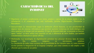 CARACTERÍSTICAS DEL
INTERNET
• Hipertexto: el emisor complementa con textos, propios o ajenos, de su mismo medio o no, la
información o el comentario que está realizando, permite Hipervínculos, Directorios y
Buscadores.
• Interactividad: La interactividad según la definición oficial francesa, es una peculiaridad de
algunos tipos de sistemas informáticos que permiten acciones recíprocas de modo dialógico con
otros usuarios o en tiempo real con aparatos. El tipo de interactividad que se presenta en Internet
opera “online” es decir utiliza una conexión en red, a diferencia de otros medios, que también
considerándose interactivos operan off-line.
• Multimedia: Las tecnologías de digitalización permiten hoy procesar diversos tipos de textos:
Imagen fija, sonido, imágenes en movimiento, palabras.
La vinculación de todos estos recursos más la posibilidad de los vínculos entre sí y entre distintos
niveles permite la integración de un lenguaje complejo, que como sistema es más amplio y más
eficiente que la suma de sus partes
 