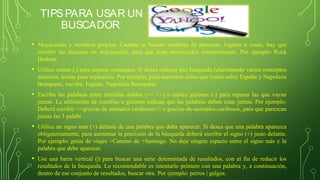TIPSPARA USAR UN
BUSCADOR
• Mayúsculas y nombres propios. Cuando se buscan nombres de personas, lugares o cosas, hay que
escribir las iniciales en mayúsculas, para que sean reconocidos correctamente. Por ejemplo: Rock
Hudson.
• Utilice comas (,) para separar conceptos. Si desea realizar una búsqueda relacionando varios conceptos
distintos, úselas para separarlos. Por ejemplo, para encontrar sitios que traten sobre España y Napoleón
Bonaparte, escriba: España, Napoleón Bonaparte.
• Escriba las palabras entre comillas dobles (<< >>) o utilice guiones (-) para separar las que vayan
juntas. La utilización de comillas o guiones indican que las palabras deben estar juntas. Por ejemplo:
Deberá escribir <<gracias de animales cariñosos>> o gracias-de-animales-cariñosos, para que parezcan
juntas las 3 palabr
• Utilice un signo más (+) delante de una palabra que deba aparecer. Si desea que una palabra aparezca
obligatoriamente, para aumentar la precisión de la búsqueda deberá escribir el signo (+) justo delante.
Por ejemplo: guías de viajes +Camino de +Santiago. No deje ningún espacio entre el signo más y la
palabra que debe aparecer.
• Use una barra vertical (|) para buscar una serie determinada de resultados, con el fin de reducir los
resultados de la búsqueda. Lo recomendable es intentarlo primero con una palabra y, a continuación,
dentro de ese conjunto de resultados, buscar otra. Por ejemplo: perros | galgos.
 