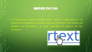 HIPERVÍNCULO
• Un hipervínculo (también llamado enlace, vínculo, o hiperenlace) es un
elemento de un documento electrónico que hace referencia a otro recurso, por
ejemplo, otro documento o un punto específico del mismo o de otro
documento
 