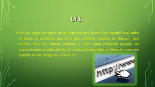 URLURL
• Son las siglas en inglés de uniform resource locator (en español localizador
uniforme de recursos), que sirve para nombrar recursos en Internet. Este
nombre tiene un formato estándar y tiene como propósito asignar una
dirección única a cada uno de los recursos disponibles en Internet, como por
ejemplo textos, imágenes, vídeos, etc.
 