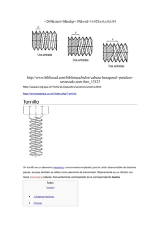 =269&start=0&ndsp=19&ved=1t:429,r:6,s:0,i:84




   http://www.bibliocad.com/biblioteca/bulon-cabeza-hexagonal--parafuso-
                         sextavado-com-furo_13123
http://www2.ing.puc.cl/~icm2312/apuntes/uniones/union1.html

http://enciclopedia.us.es/index.php/Tornillo

Tornillo




Un tornillo es un elemento mecánico comúnmente empleado para la unión desmontable de distintas
piezas, aunque también se utiliza como elemento de transmisión. Básicamente es un cilindro con
rosca helicoidal y cabeza, frecuentemente acompañado de la correspondiente tuerca.

                      Índice
                      [ocultar]


    •    1 Orígenes históricos

    •    2 Roscas
 