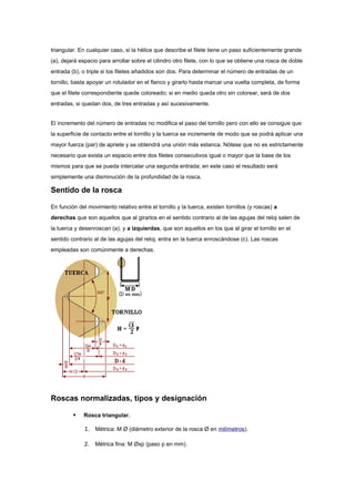 triangular. En cualquier caso, si la hélice que describe el filete tiene un paso suficientemente grande
(a), dejará espacio para arrollar sobre el cilindro otro filete, con lo que se obtiene una rosca de doble
entrada (b), o triple si los filetes añadidos son dos. Para determinar el número de entradas de un
tornillo, basta apoyar un rotulador en el flanco y girarlo hasta marcar una vuelta completa, de forma
que el filete correspondiente quede coloreado; si en medio queda otro sin colorear, será de dos
entradas, si quedan dos, de tres entradas y así sucesivamente.


El incremento del número de entradas no modifica el paso del tornillo pero con ello se consigue que
la superficie de contacto entre el tornillo y la tuerca se incremente de modo que se podrá aplicar una
mayor fuerza (par) de apriete y se obtendrá una unión más estanca. Nótese que no es estrictamente
necesario que exista un espacio entre dos filetes consecutivos igual o mayor que la base de los
mismos para que se pueda intercalar una segunda entrada; en este caso el resultado será
simplemente una disminución de la profundidad de la rosca.

Sentido de la rosca

En función del movimiento relativo entre el tornillo y la tuerca, existen tornillos (y roscas) a
derechas que son aquellos que al girarlos en el sentido contrario al de las agujas del reloj salen de
la tuerca y desenroscan (a), y a izquierdas, que son aquellos en los que al girar el tornillo en el
sentido contrario al de las agujas del reloj, entra en la tuerca enroscándose (c). Las roscas
empleadas son comúnmente a derechas.




Roscas normalizadas, tipos y designación

            Rosca triangular.

              1. Métrica: M Ø (diámetro exterior de la rosca Ø en milímetros).

              2.   Métrica fina: M Øxp (paso p en mm).
 