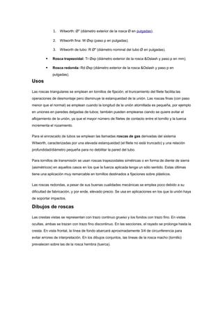 1. Witworth: Ø" (diámetro exterior de la rosca Ø en pulgadas).

              2.   Witworth fina: W Øxp (paso p en pulgadas).

              3.   Witworth de tubo: R Ø" (diámetro nominal del tubo Ø en pulgadas).

            Rosca trapezoidal: Tr Øxp (diámetro exterior de la rosca &Oslash y paso p en mm).

            Rosca redonda: Rd Øxp (diámetro exterior de la rosca &Oslash y paso p en
             pulgadas).
Usos

Las roscas triangulares se emplean en tornillos de fijación; el truncamiento del filete facilita las
operaciones de desmontaje pero disminuye la estanqueidad de la unión. Las roscas finas (con paso
menor que el normal) se emplean cuando la longitud de la unión atornillada es pequeña, por ejemplo
en uniones en paredes delgadas de tubos; también pueden emplearse ciando se quiere evitar el
aflojamiento de la unión, ya que el mayor número de filetes de contacto entre el tornillo y la tuerca
incrementa el rozamiento.


Para el enroscado de tubos se emplean las llamadas roscas de gas derivadas del sistema
Witworth, caracterizadas por una elevada estanqueidad (el filete no está truncado) y una relación
profundidad/diámetro pequeña para no debilitar la pared del tubo.


Para tornillos de transmisión se usan roscas trapezoidales simétricas o en forma de diente de sierra
(asimétricos) en aquellos casos en los que la fuerza aplicada tenga un sólo sentido. Estas últimas
tiene una aplicación muy remarcable en tornillos destinados a fijaciones sobre plásticos.


Las roscas redondas, a pesar de sus buenas cualidades mecánicas se emplea poco debido a su
dificultad de fabricación, y por ende, elevado precio. Se usa en aplicaciones en los que la unión haya
de soportar impactos.

Dibujos de roscas

Las crestas vistas se representan con trazo continuo grueso y los fondos con trazo fino. En vistas
ocultas, ambas se trazan con trazo fino discontinuo. En las secciones, el rayado se prolonga hasta la
cresta. En vista frontal, la línea de fondo abarcará aproximadamente 3/4 de circunferencia para
evitar errores de interpretación. En los dibujos conjuntos, las líneas de la rosca macho (tornillo)
prevalecen sobre las de la rosca hembra (tuerca).
 