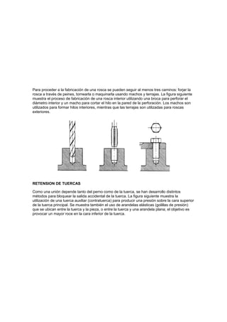 Para proceder a la fabricación de una rosca se pueden seguir al menos tres caminos: forjar la
rosca a través de peines, tornearla o maquinarla usando machos y terrajas. La figura siguiente
muestra el proceso de fabricación de una rosca interior utilizando una broca para perforar el
diámetro interior y un macho para cortar el hilo en la pared de la perforación. Los machos son
utilizados para formar hilos interiores, mientras que las terrajas son utilizadas para roscas
exteriores.




RETENSION DE TUERCAS

Como una unión depende tanto del perno como de la tuerca, se han desarrollo distintos
métodos para bloquear la salida accidental de la tuerca. La figura siguiente muestra la
utilización de una tuerca auxiliar (contratuerca) para producir una presión sobre la cara superior
de la tuerca principal. Se muestra también el uso de arandelas elásticas (golillas de presión)
que se ubican entre la tuerca y la pieza, o entre la tuerca y una arandela plana; el objetivo es
provocar un mayor roce en la cara inferior de la tuerca.
 