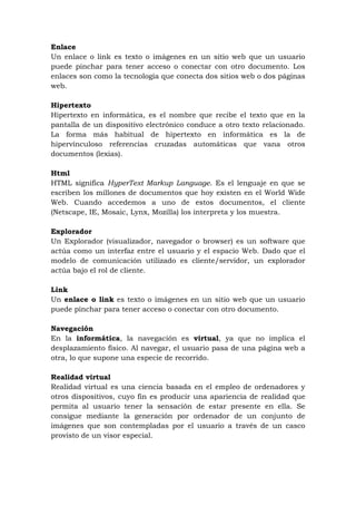 Enlace
Un enlace o link es texto o imágenes en un sitio web que un usuario
puede pinchar para tener acceso o conectar con otro documento. Los
enlaces son como la tecnología que conecta dos sitios web o dos páginas
web.

Hipertexto
Hipertexto en informática, es el nombre que recibe el texto que en la
pantalla de un dispositivo electrónico conduce a otro texto relacionado.
La forma más habitual de hipertexto en informática es la de
hipervínculoso referencias cruzadas automáticas que vana otros
documentos (lexias).

Html
HTML significa HyperText Markup Language. Es el lenguaje en que se
escriben los millones de documentos que hoy existen en el World Wide
Web. Cuando accedemos a uno de estos documentos, el cliente
(Netscape, IE, Mosaic, Lynx, Mozilla) los interpreta y los muestra.

Explorador
Un Explorador (visualizador, navegador o browser) es un software que
actúa como un interfaz entre el usuario y el espacio Web. Dado que el
modelo de comunicación utilizado es cliente/servidor, un explorador
actúa bajo el rol de cliente.

Link
Un enlace o link es texto o imágenes en un sitio web que un usuario
puede pinchar para tener acceso o conectar con otro documento.

Navegación
En la informática, la navegación es virtual, ya que no implica el
desplazamiento físico. Al navegar, el usuario pasa de una página web a
otra, lo que supone una especie de recorrido.

Realidad virtual
Realidad virtual es una ciencia basada en el empleo de ordenadores y
otros dispositivos, cuyo fin es producir una apariencia de realidad que
permita al usuario tener la sensación de estar presente en ella. Se
consigue mediante la generación por ordenador de un conjunto de
imágenes que son contempladas por el usuario a través de un casco
provisto de un visor especial.
 