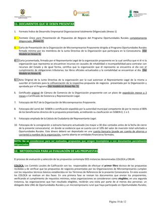 11. DOCUMENTOS QUE SE DEBEN PRESENTAR

1.   Formato Índice de Desarrollo Empresarial Organizacional totalmente Diligenciado (Anexo 1)

2.   Formato Único para Presentación de Propuestas de Negocio del Programa Oportunidades Rurales completamente
     diligenciado. (Anexo 2).

3.   Carta de Presentación de la Organización de Microempresarios Proponente dirigida al Programa Oportunidades Rurales
     firmada mínimo por los miembros de la Junta Directiva de la Organización que participara en la Convocatoria. (Ver
     Modelo en Anexo 3).

4.   Carta juramentada, firmada por el Representante Legal de la organización proponente en la cual certifica que ni él ni la
     organización que representa se encuentran incursos en causales de inhabilidad o incompatibilidad para contratar con
     recursos del Estado y de igual forma, certifica que la organización que él representa se encuentra al día con el
     cumplimiento de obligaciones tributarias; los libros oficiales actualizados y la contabilidad se encuentran al día. (Ver
     Modelo en Anexo 4).

5.   Acta Original de la Junta Directiva de la organización por la cual autorizan al Representante Legal de la misma a
     suscribir el Contrato para la cofinanciación de la respectiva propuesta de negocios presentada por la Organización y
     aprobada por el Programa (Ver modelo en Anexo No. 5).

6.   Certificado original de Cámara de Comercio de la Organización proponente con un plazo de expedición menor a 3
     meses o Certificado de Existencia y Representación Legal.

7.   Fotocopia del RUT de la Organización de Microempresarios Proponente.

8.   Fotocopia del carné del SISBEN o certificación expedida por la autoridad municipal competente de por lo menos el 80%
     de los beneficiarios directos de la propuesta presentada, acreditando su clasificación en SISBEN 0, 1 o 2.

9.   Fotocopia ampliada de la Cédula de Ciudadanía del Representante Legal.

10. Fotocopia de la consignación o extracto bancario actualizado (no mayor a 30 días contados antes de la fecha de cierre
    de la presente convocatoria) en donde se evidencie que se cuenta con el 10% del valor de inversión total solicitado a
    Oportunidades Rurales. Este dinero deberá ser depositado en una cuenta bancaria (puede ser cuenta de ahorros o
    corriente) a nombre de la organización, cuenta abierta en entidades financieras formales.

NOTA: No se consideraran para ser evaluadas, propuestas que vengan incompletas o con documentos parcialmente
diligenciados.

12. METODOLOGÍA PARA LA EVALUACIÓN DE LAS PROPUESTAS

El proceso de evaluación y selección de las propuestas contempla DOS instancias denominadas COLOCA y CREAR.

COLOCA: Los Comités Locales de Calificación son los responsables de efectuar el primer filtro técnico de las propuestas
recibidas y de verificar que las propuestas de negocios presentadas por las Organizaciones de Microempresarios cumplan
con los requisitos técnicos básicos establecidos en los Términos de Referencia de la presente Convocatoria. En esta ocasión
los COLOCA se realizan en dos fases: En una primera fase se revisan los documentos que envían los proponentes,
verificando el cumplimiento de requisitos mínimos, estas organizaciones se consideraran como elegibles; en una segunda
instancia, las organizaciones que han resultado elegibles, recibirán una visita por parte de al menos dos personas: un
delegado dela UNG de Oportunidades Rurales y un microempresario rural que haya participado en Oportunidades Rurales;




                                                                                         Página 10 de 12
 