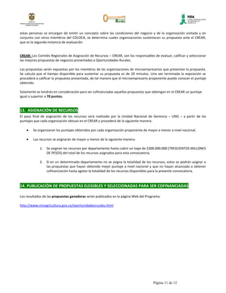 estas personas se encargan de emitir un concepto sobre las condiciones del negocio y de la organización visitada y en
conjunto con otros miembros del COLOCA, se determina cuales organizaciones sustentaran su propuesta ante el CREAR,
que es la segunda instancia de evaluación.


CREAR: Los Comités Regionales de Asignación de Recursos – CREAR, son los responsables de evaluar, calificar y seleccionar
las mejores propuestas de negocios presentadas a Oportunidades Rurales.

Las propuestas serán expuestas por los miembros de las organizaciones de microempresarios que presentan la propuesta.
Se calcula que el tiempo disponible para sustentar su propuesta es de 20 minutos. Una vez terminada la exposición se
procederá a calificar la propuesta presentada, de tal manera que el microempresario proponente pueda conocer el puntaje
obtenido.

Solamente se tendrán en consideración para ser cofinanciadas aquellas propuestas que obtengan en el CREAR un puntaje
igual o superior a 70 puntos.


13. ASIGNACIÓN DE RECURSOS
El paso final de asignación de los recursos será realizado por la Unidad Nacional de Gerencia – UNG – a partir de los
puntajes que cada organización obtuvo en el CREAR y procederá de la siguiente manera:

        Se organizaran los puntajes obtenidos por cada organización proponente de mayor a menor a nivel nacional.

        Los recursos se asignarán de mayor a menor de la siguiente manera:

            1.   Se asignan los recursos por departamento hasta cubrir un tope de $300.000.000 (TRESCIENTOS MILLONES
                 DE PESOS) del total de los recursos asignados para esta convocatoria.

            2.   Si en un determinado departamento no se asigna la totalidad de los recursos, estos se podrán asignar a
                 las propuestas que hayan obtenido mejor puntaje a nivel nacional y que no hayan alcanzado a obtener
                 cofinanciación hasta agotar la totalidad de los recursos disponibles para la presente convocatoria.



14. PUBLICACIÓN DE PROPUESTAS ELEGIBLES Y SELECCIONADAS PARA SER COFINANCIADAS

Los resultados de las propuestas ganadoras serán publicados en la página Web del Programa:

http://www.minagricultura.gov.co/oportunidadesrurales.html




                                                                                      Página 11 de 12
 