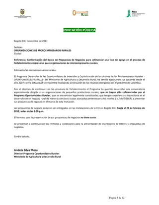 INVITACIÓN PÚBLICA

Bogotá D.C. noviembre de 2011

Señores
ORGANIZACIONES DE MICROEMPRESARIOS RURALES
Ciudad

Referencia: Conformación del Banco de Propuestas de Negocios para cofinanciar una fase de apoyo en el proceso de
fortalecimiento empresarial para organizaciones de microempresarios rurales

Estimados/as microempresarios rurales:

El Programa Desarrollo de las Oportunidades de Inversión y Capitalización de los Activos de las Microempresas Rurales -
OPORTUNIDADES RURALES- del Ministerio de Agricultura y Desarrollo Rural, ha venido ejecutando sus acciones desde el
año 2007 y en la actualidad se encuentra finalizando la ejecución de los recursos otorgados por el gobierno de Colombia.

Con el objetivo de continuar con los procesos de fortalecimiento el Programa ha querido desarrollar una convocatoria
especialmente dirigida a las organizaciones de pequeños productores rurales, que no hayan sido cofinanciadas por el
Programa Oportunidades Rurales, que se encuentren legalmente constituidas; que tengan experiencia y trayectoria en el
desarrollo de un negocio rural de manera colectiva y cuyos asociados pertenezcan a los niveles 1 y 2 del SISBEN, a presentar
sus propuestas de negocio en el marco de esta Invitación.

Las propuestas de negocio deberán ser entregadas en las instalaciones de la CCI en Bogotá D.C. hasta el 29 de febrero de
2012, antes de las 3:00 p.m.

El formato para la presentación de sus propuestas de negocios no tiene costo.

Se presentan a continuación los términos y condiciones para la presentación de expresiones de interés y propuestas de
negocios.


Cordial saludo,




Andrés Silva Mora
Director Programa Oportunidades Rurales
Ministerio de Agricultura y Desarrollo Rural




                                                                                          Página 3 de 12
 