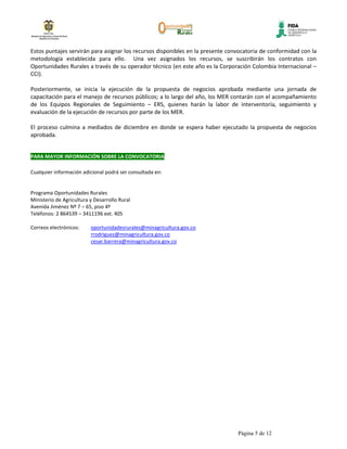 Estos puntajes servirán para asignar los recursos disponibles en la presente convocatoria de conformidad con la
metodología establecida para ello. Una vez asignados los recursos, se suscribirán los contratos con
Oportunidades Rurales a través de su operador técnico (en este año es la Corporación Colombia Internacional –
CCI).

Posteriormente, se inicia la ejecución de la propuesta de negocios aprobada mediante una jornada de
capacitación para el manejo de recursos públicos; a lo largo del año, los MER contarán con el acompañamiento
de los Equipos Regionales de Seguimiento – ERS, quienes harán la labor de interventoría, seguimiento y
evaluación de la ejecución de recursos por parte de los MER.

El proceso culmina a mediados de diciembre en donde se espera haber ejecutado la propuesta de negocios
aprobada.


PARA MAYOR INFORMACIÓN SOBRE LA CONVOCATORIA

Cualquier información adicional podrá ser consultada en:


Programa Oportunidades Rurales
Ministerio de Agricultura y Desarrollo Rural
Avenida Jiménez Nº 7 – 65, piso 4º
Teléfonos: 2 864539 – 3411196 ext. 405

Correos electrónicos:     oportunidadesrurales@minagricultura.gov.co
                          rrodriguez@minagricultura.gov.co
                          cesar.barrera@minagricultura.gov.co




                                                                                Página 5 de 12
 