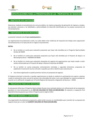 ESPECIFICACIONES PARA LA PRESENTACIÓN DE LAS PROPUESTAS DE NEGOCIOS


1. OBJETIVO DE ESTA INVITACIÓN

Seleccionar mediante el procedimiento de concurso público, las mejores propuestas de generación de ingresos y empleo,
que planteen soluciones a las debilidades y potencialidades de desarrollo identificadas por las propias asociaciones de
microempresarios.

2. PARTICIPANTES DE ESTA INVITACIÓN

La presente invitación esta dirigida exclusivamente a:

Las organizaciones de productores rurales, las cuales deben tener evidencias de trayectoria de trabajo como organización
microempresarial y en la ejecución de un negocio conjuntamente.

NOTAS:

         No se tendrán en cuenta para evaluación propuestas que hayan sido atendidas por el Programa Oportunidades
         Rurales del MADR.

         No se tendrán en cuenta para evaluación propuestas que hayan sido atendidas por el Proyecto de Apoyo a la
         Microempresa Rural – PADEMER del MADR.

         No se tendrán en cuenta para evaluación propuestas de negocios de organizaciones que hayan estado o estén
         siendo cofinanciadas por el Proyecto de Apoyo a Alianzas Productivas del MADR.

         No se tendrán en cuenta propuestas exclusivamente orientadas a seguridad alimentaria, propuestas de
         explotación irracional de recursos naturales o aquellas que sólo se destinen para autoconsumo.

         Una misma organización no podrá presentar más de una propuesta de negocios.

El Programa priorizará la atención a aquellas organizaciones en donde se evidencie la participación de mujeres y jóvenes
rurales al reconocerlos como uno de los sectores más vulnerables del sector rural y que obtengan los mayores puntajes de
acuerdo con la calificación otorgados por el Comité Regional de Evaluación y Asignación de Recursos – CREAR.

3. PRESUPUESTO PARA ESTA INVITACIÓN

El presupuesto oficial que el Programa Oportunidades Rurales tiene estimado destinar a la cofinanciación de las propuestas
ganadoras en esta Convocatoria es de DOS MIL MILLONES DE PESOS ($2.000.000.000). No obstante, la asignación final
dependerá del presupuesto que reciba el Programa para la vigencia 2012.

4. MONTOS MÁXIMOS A COFINANCIAR

Una organización de productores proponente, podrá recibir recursos no reembolsables para inversión de su propuesta de
negocios hasta por un valor de CUARENTA MILLONES DE PESOS ($40.000.000).




                                                                                        Página 6 de 12
 