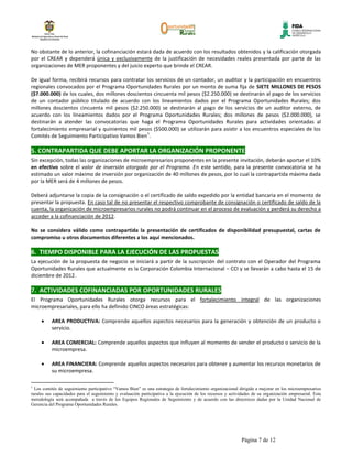 No obstante de lo anterior, la cofinanciación estará dada de acuerdo con los resultados obtenidos y la calificación otorgada
por el CREAR y dependerá única y exclusivamente de la justificación de necesidades reales presentada por parte de las
organizaciones de MER proponentes y del juicio experto que brinde el CREAR.

De igual forma, recibirá recursos para contratar los servicios de un contador, un auditor y la participación en encuentros
regionales convocados por el Programa Oportunidades Rurales por un monto de suma fija de SIETE MILLONES DE PESOS
($7.000.000) de los cuales, dos millones doscientos cincuenta mil pesos ($2.250.000) se destinarán al pago de los servicios
de un contador público titulado de acuerdo con los lineamientos dados por el Programa Oportunidades Rurales; dos
millones doscientos cincuenta mil pesos ($2.250.000) se destinarán al pago de los servicios de un auditor externo, de
acuerdo con los lineamientos dados por el Programa Oportunidades Rurales; dos millones de pesos ($2.000.000), se
destinarán a atender las convocatorias que haga el Programa Oportunidades Rurales para actividades orientadas al
fortalecimiento empresarial y quinientos mil pesos ($500.000) se utilizarán para asistir a los encuentros especiales de los
                                                 1
Comités de Seguimiento Participativo Vamos Bien .

5. CONTRAPARTIDA QUE DEBE APORTAR LA ORGANIZACIÓN PROPONENTE
Sin excepción, todas las organizaciones de microempresarios proponentes en la presente invitación, deberán aportar el 10%
en efectivo sobre el valor de inversión otorgado por el Programa. En este sentido, para la presente convocatoria se ha
estimado un valor máximo de inversión por organización de 40 millones de pesos, por lo cual la contrapartida máxima dada
por la MER será de 4 millones de pesos.

Deberá adjuntarse la copia de la consignación o el certificado de saldo expedido por la entidad bancaria en el momento de
presentar la propuesta. En caso tal de no presentar el respectivo comprobante de consignación o certificado de saldo de la
cuenta, la organización de microempresarios rurales no podrá continuar en el proceso de evaluación y perderá su derecho a
acceder a la cofinanciación de 2012.

No se considera válido como contrapartida la presentación de certificados de disponibilidad presupuestal, cartas de
compromiso u otros documentos diferentes a los aquí mencionados.

6. TIEMPO DISPONIBLE PARA LA EJECUCIÓN DE LAS PROPUESTAS
La ejecución de la propuesta de negocio se iniciará a partir de la suscripción del contrato con el Operador del Programa
Oportunidades Rurales que actualmente es la Corporación Colombia Internacional – CCI y se llevarán a cabo hasta el 15 de
diciembre de 2012.

7. ACTIVIDADES COFINANCIADAS POR OPORTUNIDADES RURALES
El Programa Oportunidades Rurales otorga recursos para el fortalecimiento integral de las organizaciones
microempresariales, para ello ha definido CINCO áreas estratégicas:

          AREA PRODUCTIVA: Comprende aquellos aspectos necesarios para la generación y obtención de un producto o
          servicio.

          AREA COMERCIAL: Comprende aquellos aspectos que influyen al momento de vender el producto o servicio de la
          microempresa.

          AREA FINANCIERA: Comprende aquellos aspectos necesarios para obtener y aumentar los recursos monetarios de
          su microempresa.

1
  Los comités de seguimiento participativo “Vamos Bien” es una estrategia de fortalecimiento organizacional dirigida a mejorar en los microempresarios
rurales sus capacidades para el seguimiento y evaluación participativa a la ejecución de los recursos y actividades de su organización empresarial. Esta
metodología será acompañada a través de los Equipos Regionales de Seguimiento y de acuerdo con las directrices dadas por la Unidad Nacional de
Gerencia del Programa Oportunidades Rurales.




                                                                                                              Página 7 de 12
 