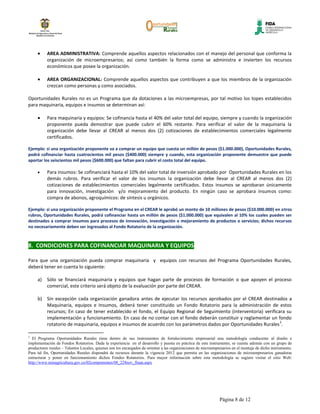 AREA ADMINISTRATIVA: Comprende aquellos aspectos relacionados con el manejo del personal que conforma la
           organización de microempresarios; así como también la forma como se administra e invierten los recursos
           económicos que posee la organización.

           AREA ORGANIZACIONAL: Comprende aquellos aspectos que contribuyen a que los miembros de la organización
           crezcan como personas y como asociados.

Oportunidades Rurales no es un Programa que da dotaciones a las microempresas, por tal motivo los topes establecidos
para maquinaria, equipos e insumos se determinan así:

           Para maquinaria y equipos: Se cofinancia hasta el 40% del valor total del equipo, siempre y cuando la organización
           proponente pueda demostrar que puede cubrir el 60% restante. Para verificar el valor de la maquinaria la
           organización debe llevar al CREAR al menos dos (2) cotizaciones de establecimientos comerciales legalmente
           certificados.

Ejemplo: si una organización proponente va a comprar un equipo que cuesta un millón de pesos ($1.000.000), Oportunidades Rurales,
podrá cofinanciar hasta cuatrocientos mil pesos ($400.000) siempre y cuando, esta organización proponente demuestre que puede
aportar los seiscientos mil pesos ($600.000) que faltan para cubrir el costo total del equipo.

           Para insumos: Se cofinanciará hasta el 10% del valor total de inversión aprobado por Oportunidades Rurales en los
           demás rubros. Para verificar el valor de los insumos la organización debe llevar al CREAR al menos dos (2)
           cotizaciones de establecimientos comerciales legalmente certificados. Estos insumos se aprobaran únicamente
           para innovación, investigación y/o mejoramiento del producto. En ningún caso se aprobara insumos como:
           compra de abonos, agroquímicos: de síntesis u orgánicos.

Ejemplo: si una organización proponente el Programa en el CREAR le aprobó un monto de 10 millones de pesos ($10.000.000) en otros
rubros, Oportunidades Rurales, podrá cofinanciar hasta un millón de pesos ($1.000.000) que equivalen al 10% los cuales pueden ser
destinados a comprar insumos para procesos de innovación, investigación o mejoramiento de productos o servicios; dichos recursos
no necesariamente deben ser ingresados al Fondo Rotatorio de la organización.



8. CONDICIONES PARA COFINANCIAR MAQUINARIA Y EQUIPOS

Para que una organización pueda comprar maquinaria y equipos con recursos del Programa Oportunidades Rurales,
deberá tener en cuenta lo siguiente:

     a)    Sólo se financiará maquinaria y equipos que hagan parte de procesos de formación o que apoyen el proceso
           comercial, este criterio será objeto de la evaluación por parte del CREAR.

     b) Sin excepción cada organización ganadora antes de ejecutar los recursos aprobados por el CREAR destinados a
        Maquinaria, equipos e Insumos, deberá tener constituido un Fondo Rotatorio para la administración de estos
        recursos; En caso de tener establecido el fondo, el Equipo Regional de Seguimiento (interventoría) verificara su
        implementación y funcionamiento. En caso de no contar con el fondo deberán constituir y reglamentar un fondo
                                                                                                                   2
        rotatorio de maquinaria, equipos e insumos de acuerdo con los parámetros dados por Oportunidades Rurales .

2
  El Programa Oportunidades Rurales tiene dentro de sus instrumentos de fortalecimiento empresarial una metodología conducente al diseño e
implementación de Fondos Rotatorios. Dada la experiencia en el desarrollo y puesta en práctica de este instrumento, se cuenta además con un grupo de
productores rurales – Talentos Locales, quienes son los encargados de orientar a las organizaciones de microempresarios en el montaje de dicho instrumento.
Para tal fin, Oportunidades Rurales dispondrá de recursos durante la vigencia 2012 que permita en las organizaciones de microempresarios ganadoras
estructurar y poner en funcionamiento dichos Fondos Rotatorios. Para mayor información sobre esta metodología se sugiere visitar el sitio Web:
http://www.minagricultura.gov.co/02componentes/08_224nov_finan.aspx




                                                                                                                Página 8 de 12
 