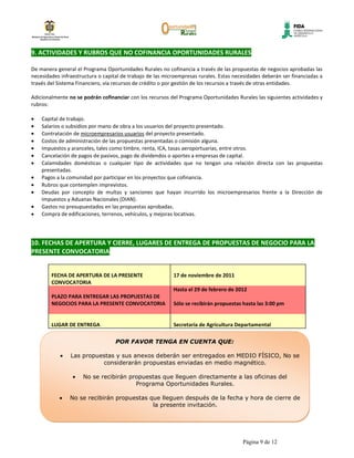 9. ACTIVIDADES Y RUBROS QUE NO COFINANCIA OPORTUNIDADES RURALES

De manera general el Programa Oportunidades Rurales no cofinancia a través de las propuestas de negocios aprobadas las
necesidades infraestructura o capital de trabajo de las microempresas rurales. Estas necesidades deberán ser financiadas a
través del Sistema Financiero, vía recursos de crédito o por gestión de los recursos a través de otras entidades.

Adicionalmente no se podrán cofinanciar con los recursos del Programa Oportunidades Rurales las siguientes actividades y
rubros:

    Capital de trabajo.
    Salarios o subsidios por mano de obra a los usuarios del proyecto presentado.
    Contratación de microempresarios usuarios del proyecto presentado.
    Costos de administración de las propuestas presentadas o comisión alguna.
    Impuestos y aranceles, tales como timbre, renta, ICA, tasas aeroportuarias, entre otros.
    Cancelación de pagos de pasivos, pago de dividendos o aportes a empresas de capital.
    Calamidades domésticas o cualquier tipo de actividades que no tengan una relación directa con las propuestas
    presentadas.
    Pagos a la comunidad por participar en los proyectos que cofinancia.
    Rubros que contemplen imprevistos.
    Deudas por concepto de multas y sanciones que hayan incurrido los microempresarios frente a la Dirección de
    Impuestos y Aduanas Nacionales (DIAN).
    Gastos no presupuestados en las propuestas aprobadas.
    Compra de edificaciones, terrenos, vehículos, y mejoras locativas.




10. FECHAS DE APERTURA Y CIERRE, LUGARES DE ENTREGA DE PROPUESTAS DE NEGOCIO PARA LA
PRESENTE CONVOCATORIA


        FECHA DE APERTURA DE LA PRESENTE                   17 de noviembre de 2011
        CONVOCATORIA
                                                           Hasta el 29 de febrero de 2012
        PLAZO PARA ENTREGAR LAS PROPUESTAS DE
        NEGOCIOS PARA LA PRESENTE CONVOCATORIA             Sólo se recibirán propuestas hasta las 3:00 pm


        LUGAR DE ENTREGA                                   Secretaria de Agricultura Departamental

                                   POR FAVOR TENGA EN CUENTA QUE:

                Las propuestas y sus anexos deberán ser entregados en MEDIO FÍSICO, No se
                          considerarán propuestas enviadas en medio magnético.

                     No se recibirán propuestas que lleguen directamente a las oficinas del
                                       Programa Oportunidades Rurales.

                No se recibirán propuestas que lleguen después de la fecha y hora de cierre de
                                            la presente invitación.




                                                                                        Página 9 de 12
 
