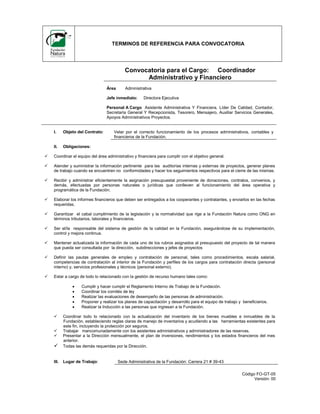 TERMINOS DE REFERENCIA PARA CONVOCATORIA

Convocatoria para el Cargo: Coordinador
Administrativo y Financiero
Área

Administrativa

Jefe inmediato:

Directora Ejecutiva

Personal A Cargo Asistente Administrativa Y Financiera, Líder De Calidad, Contador,
Secretaría General Y Recepcionista, Tesorero, Mensajero, Auxiliar Servicios Generales,
Apoyos Administrativos Proyectos.

I.

Objeto del Contrato:

II.

Obligaciones:

Velar por el correcto funcionamiento de los procesos administrativos, contables y
financieros de la Fundación.



Coordinar el equipo del área administrativo y financiera para cumplir con el objetivo general.



Atender y suministrar la información pertinente para las auditorías internas y externas de proyectos, generar planes
de trabajo cuando se encuentren no conformidades y hacer los seguimientos respectivos para el cierre de las mismas.



Recibir y administrar eficientemente la asignación presupuestal proveniente de donaciones, contratos, convenios, y
demás, efectuadas por personas naturales o jurídicas que conlleven al funcionamiento del área operativa y
programática de la Fundación.



Elaborar los informes financieros que deben ser entregados a los cooperantes y contratantes, y enviarlos en las fechas
requeridas.



Garantizar el cabal cumplimiento de la legislación y la normatividad que rige a la Fundación Natura como ONG en
términos tributarios, laborales y financieros.



Ser el/la responsable del sistema de gestión de la calidad en la Fundación, asegurándose de su implementación,
control y mejora continua.



Mantener actualizada la información de cada uno de los rubros asignados al presupuesto del proyecto de tal manera
que pueda ser consultada por la dirección, subdirecciones y jefes de proyectos



Definir las pautas generales de empleo y contratación de personal, tales como procedimientos, escala salarial,
competencias de contratación al interior de la Fundación y perfiles de los cargos para contratación directa (personal
interno) y, servicios profesionales y técnicos (personal externo).



Estar a cargo de todo lo relacionado con la gestión de recurso humano tales como:







Cumplir y hacer cumplir el Reglamento Interno de Trabajo de la Fundación.
Coordinar los comités de ley
Realizar las evaluaciones de desempeño de las personas de administración.
Proponer y realizar los planes de capacitación y desarrollo para el equipo de trabajo y beneficiarios.
Realizar la Inducción a las personas que ingresan a la Fundación.



Coordinar todo lo relacionado con la actualización del inventario de los bienes muebles e inmuebles de la
Fundación, estableciendo reglas claras de manejo de inventarios y acudiendo a las herramientas existentes para
este fin, incluyendo la protección por seguros.
Trabajar mancomunadamente con los asistentes administrativos y administradores de las reservas.
Presentar a la Dirección mensualmente, el plan de inversiones, rendimientos y los estados financieros del mes
anterior.
Todas las demás requeridas por la Dirección.

III.

Lugar de Trabajo:




Sede Administrativa de la Fundación: Carrera 21 # 39-43
Código FO-GT-05
Versión: 00

 