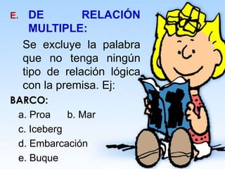 E. DE RELACIÓN
MULTIPLE:
Se excluye la palabra
que no tenga ningún
tipo de relación lógica
con la premisa. Ej:
BARCO:
a. Proa b. Mar
c. Iceberg
d. Embarcación
e. Buque
 