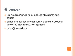 @: ARROBA
En las direcciones de e-mail, es el símbolo que
separa
el nombre del usuario del nombre de su proveedor
de correo electrónico. Por ejemplo:
pepe@hotmail.com
