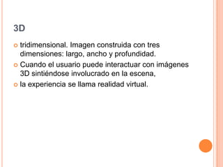 3D
tridimensional. Imagen construida con tres
dimensiones: largo, ancho y profundidad.
Cuando el usuario puede interactuar con imágenes
3D sintiéndose involucrado en la escena,
la experiencia se llama realidad virtual.
