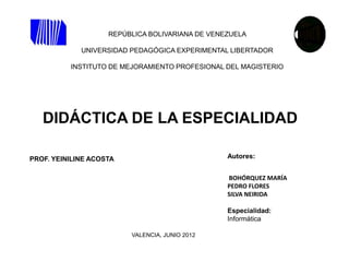 REPÚBLICA BOLIVARIANA DE VENEZUELA

             UNIVERSIDAD PEDAGÓGICA EXPERIMENTAL LIBERTADOR

          INSTITUTO DE MEJORAMIENTO PROFESIONAL DEL MAGISTERIO




   DIDÁCTICA DE LA ESPECIALIDAD

PROF. YEINILINE ACOSTA                           Autores:


                                                 BOHÓRQUEZ MARÍA
                                                 PEDRO FLORES
                                                 SILVA NEIRIDA

                                                 Especialidad:
                                                 Informática

                         VALENCIA, JUNIO 2012
 