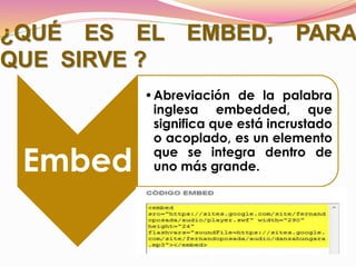 ¿QUÉ ES EL EMBED, PARA
QUE SIRVE ?
Embed
•Abreviación de la palabra
inglesa embedded, que
significa que está incrustado
o acoplado, es un elemento
que se integra dentro de
uno más grande.
 