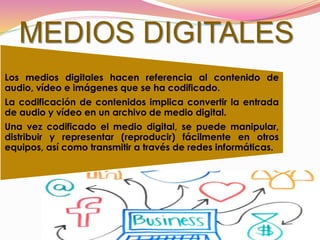 MEDIOS DIGITALES
Los medios digitales hacen referencia al contenido de
audio, vídeo e imágenes que se ha codificado.
La codificación de contenidos implica convertir la entrada
de audio y vídeo en un archivo de medio digital.
Una vez codificado el medio digital, se puede manipular,
distribuir y representar (reproducir) fácilmente en otros
equipos, así como transmitir a través de redes informáticas.
 
