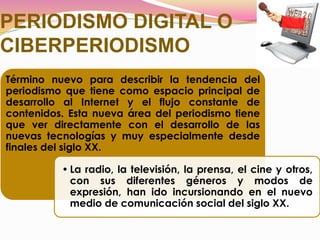 PERIODISMO DIGITAL O
CIBERPERIODISMO
Término nuevo para describir la tendencia del
periodismo que tiene como espacio principal de
desarrollo al Internet y el flujo constante de
contenidos. Esta nueva área del periodismo tiene
que ver directamente con el desarrollo de las
nuevas tecnologías y muy especialmente desde
finales del siglo XX.
• La radio, la televisión, la prensa, el cine y otros,
con sus diferentes géneros y modos de
expresión, han ido incursionando en el nuevo
medio de comunicación social del siglo XX.
 