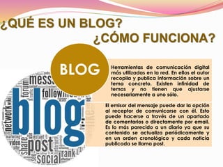 ¿QUÉ ES UN BLOG?
¿CÓMO FUNCIONA?
Herramientas de comunicación digital
más utilizadas en la red. En ellos el autor
recopila y publica información sobre un
tema concreto. Existen infinidad de
temas y no tienen que ajustarse
necesariamente a uno sólo.
El emisor del mensaje puede dar la opción
al receptor de comunicarse con él. Esto
puede hacerse a través de un apartado
de comentarios o directamente por email.
Es lo más parecido a un diario ya que su
contenido se actualiza periódicamente y
en un orden cronológico y cada noticia
publicada se llama post.
BLOG
 