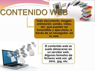 CONTENIDO WEB
Todo documento, imagen,
animación, sonido, video,
etc. que pueden ser
transmitido y ejecutado, a
través de un navegador, en
la web.
El contenido web se
suele almacenar en
un servidor web.
Algunos formatos de
ficheros web son .gif,
.html, .jpg, etc.
 