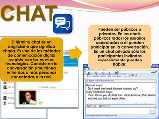 CHAT
El término chat es un
anglicismo que significa
charla. Es uno de los métodos
de comunicación digital
surgido con las nuevas
tecnologías. Consiste en la
conversación simultánea
entre dos o más personas
conectadas a la red.
Pueden ser públicos o
privados. En los chats
públicos todos los usuarios
conectados a él pueden
participar en la conversación.
En un chat privado sólo los
participantes invitados
expresamente pueden
hablar.
 