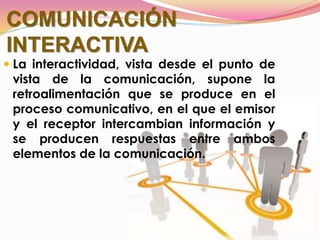 COMUNICACIÓN
INTERACTIVA
 La interactividad, vista desde el punto de
vista de la comunicación, supone la
retroalimentación que se produce en el
proceso comunicativo, en el que el emisor
y el receptor intercambian información y
se producen respuestas entre ambos
elementos de la comunicación.
 
