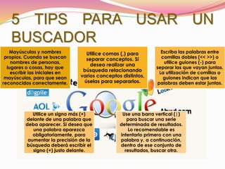 5 TIPS PARA USAR UN
BUSCADOR
Mayúsculas y nombres
propios. Cuando se buscan
nombres de personas,
lugares o cosas, hay que
escribir las iniciales en
mayúsculas, para que sean
reconocidos correctamente.
Utilice comas (,) para
separar conceptos. Si
desea realizar una
búsqueda relacionando
varios conceptos distintos,
úselas para separarlos.
Escriba las palabras entre
comillas dobles (<< >>) o
utilice guiones (-) para
separar las que vayan juntas.
La utilización de comillas o
guiones indican que las
palabras deben estar juntas.
Utilice un signo más (+)
delante de una palabra que
deba aparecer. Si desea que
una palabra aparezca
obligatoriamente, para
aumentar la precisión de la
búsqueda deberá escribir el
signo (+) justo delante.
Use una barra vertical (|)
para buscar una serie
determinada de resultados.
Lo recomendable es
intentarlo primero con una
palabra y, a continuación,
dentro de ese conjunto de
resultados, buscar otra.
 